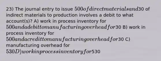 23) The journal entry to issue 500 of direct materials and30 of indirect materials to production involves a debit to what account(s)? A) work in process inventory for 500 and a debit to manufacturing overhead for30 B) work in process inventory for 500 and a credit to manufacturing overhead for30 C) manufacturing overhead for 530 D) work in process inventory for530