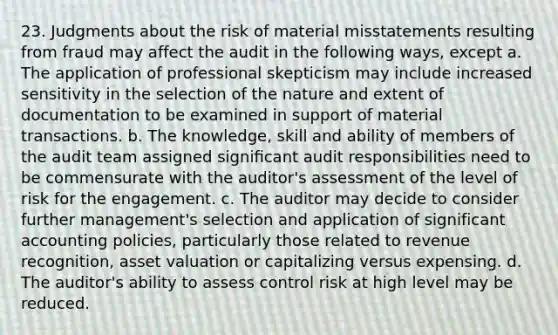 23. Judgments about the risk of material misstatements resulting from fraud may affect the audit in the following ways, except a. The application of professional skepticism may include increased sensitivity in the selection of the nature and extent of documentation to be examined in support of material transactions. b. The knowledge, skill and ability of members of the audit team assigned signiﬁcant audit responsibilities need to be commensurate with the auditor's assessment of the level of risk for the engagement. c. The auditor may decide to consider further management's selection and application of significant accounting policies, particularly those related to revenue recognition, asset valuation or capitalizing versus expensing. d. The auditor's ability to assess control risk at high level may be reduced.