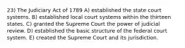 23) The Judiciary Act of 1789 A) established the state court systems. B) established local court systems within the thirteen states. C) granted the Supreme Court the power of judicial review. D) established the basic structure of the federal court system. E) created the Supreme Court and its jurisdiction.