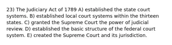 23) The Judiciary Act of 1789 A) established <a href='https://www.questionai.com/knowledge/kfigTrMIDq-the-state-court-system' class='anchor-knowledge'>the state court system</a>s. B) established local court systems within the thirteen states. C) granted the Supreme Court the power of judicial review. D) established the basic structure of <a href='https://www.questionai.com/knowledge/kpreRDKlD3-the-federal-court-system' class='anchor-knowledge'>the federal court system</a>. E) created the Supreme Court and its jurisdiction.