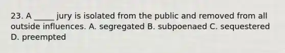 23. A _____ jury is isolated from the public and removed from all outside influences. A. segregated B. subpoenaed C. sequestered D. preempted