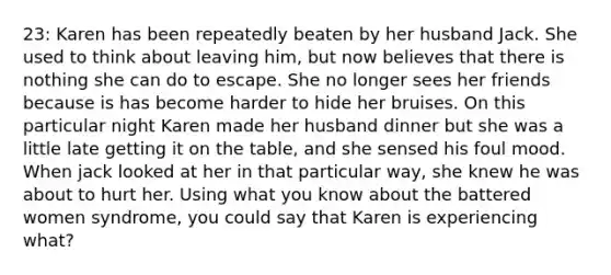 23: Karen has been repeatedly beaten by her husband Jack. She used to think about leaving him, but now believes that there is nothing she can do to escape. She no longer sees her friends because is has become harder to hide her bruises. On this particular night Karen made her husband dinner but she was a little late getting it on the table, and she sensed his foul mood. When jack looked at her in that particular way, she knew he was about to hurt her. Using what you know about the battered women syndrome, you could say that Karen is experiencing what?