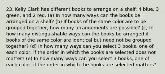 23. Kelly Clark has different books to arrange on a shelf: 4 blue, 3 green, and 2 red. (a) In how many ways can the books be arranged on a shelf? (b) If books of the same color are to be grouped together, how many arrangements are possible? (c) In how many distinguishable ways can the books be arranged if books of the same color are identical but need not be grouped together? (d) In how many ways can you select 3 books, one of each color, if the order in which the books are selected does not matter? (e) In how many ways can you select 3 books, one of each color, if the order in which the books are selected matters?