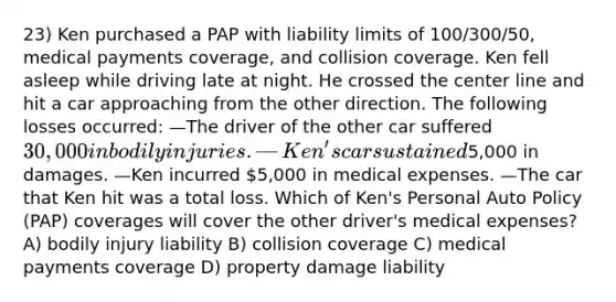 23) Ken purchased a PAP with liability limits of 100/300/50, medical payments coverage, and collision coverage. Ken fell asleep while driving late at night. He crossed the center line and hit a car approaching from the other direction. The following losses occurred: —The driver of the other car suffered 30,000 in bodily injuries. —Ken's car sustained5,000 in damages. —Ken incurred 5,000 in medical expenses. —The car that Ken hit was a total loss. Which of Ken's Personal Auto Policy (PAP) coverages will cover the other driver's medical expenses? A) bodily injury liability B) collision coverage C) medical payments coverage D) property damage liability