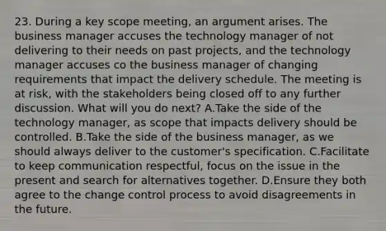 23. During a key scope meeting, an argument arises. The business manager accuses the technology manager of not delivering to their needs on past projects, and the technology manager accuses co the business manager of changing requirements that impact the delivery schedule. The meeting is at risk, with the stakeholders being closed off to any further discussion. What will you do next? A.Take the side of the technology manager, as scope that impacts delivery should be controlled. B.Take the side of the business manager, as we should always deliver to the customer's specification. C.Facilitate to keep communication respectful, focus on the issue in the present and search for alternatives together. D.Ensure they both agree to the change control process to avoid disagreements in the future.