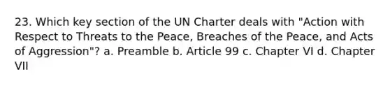 23. Which key section of the UN Charter deals with "Action with Respect to Threats to the Peace, Breaches of the Peace, and Acts of Aggression"? a. Preamble b. Article 99 c. Chapter VI d. Chapter VII