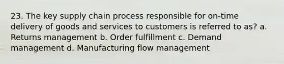 23. The key supply chain process responsible for on-time delivery of goods and services to customers is referred to as? a. Returns management b. Order fulfillment c. Demand management d. Manufacturing flow management