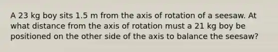 A 23 kg boy sits 1.5 m from the axis of rotation of a seesaw. At what distance from the axis of rotation must a 21 kg boy be positioned on the other side of the axis to balance the seesaw?