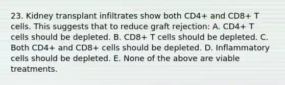 23. Kidney transplant infiltrates show both CD4+ and CD8+ T cells. This suggests that to reduce graft rejection: A. CD4+ T cells should be depleted. B. CD8+ T cells should be depleted. C. Both CD4+ and CD8+ cells should be depleted. D. Inflammatory cells should be depleted. E. None of the above are viable treatments.