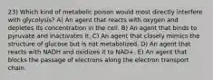 23) Which kind of metabolic poison would most directly interfere with glycolysis? A) An agent that reacts with oxygen and depletes its concentration in the cell. B) An agent that binds to pyruvate and inactivates it. C) An agent that closely mimics the structure of glucose but is not metabolized. D) An agent that reacts with NADH and oxidizes it to NAD+. E) An agent that blocks the passage of electrons along the electron transport chain.