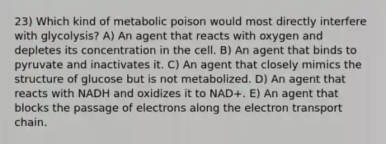 23) Which kind of metabolic poison would most directly interfere with glycolysis? A) An agent that reacts with oxygen and depletes its concentration in the cell. B) An agent that binds to pyruvate and inactivates it. C) An agent that closely mimics the structure of glucose but is not metabolized. D) An agent that reacts with NADH and oxidizes it to NAD+. E) An agent that blocks the passage of electrons along <a href='https://www.questionai.com/knowledge/k57oGBr0HP-the-electron-transport-chain' class='anchor-knowledge'>the electron transport chain</a>.