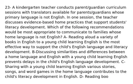 23- A kindergarten teacher conducts parent/guardian curriculum sessions with translators available for parents/guardians whose primary language is not English. In one session, the teacher discusses evidence-based home practices that support students' literacy development. Which of the following recommendations would be most appropriate to communicate to families whose home language is not English? A- Reading aloud a variety of books in English to a young child learning English is the most effective way to support the child's English language and literacy development. B-Discussing similarities and differences between a home language and English with a young child learning English prevents delays in the child's English language development. C- Sharing with a young child learning English various stories, songs, and word games in the home language contributes to the child's literacy development in English. D- Reading boo