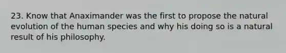 23. Know that Anaximander was the first to propose the natural evolution of the human species and why his doing so is a natural result of his philosophy.