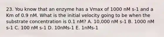 23. You know that an enzyme has a Vmax of 1000 nM s-1 and a Km of 0.9 nM. What is the initial velocity going to be when the substrate concentration is 0.1 nM? A. 10,000 nM s-1 B. 1000 nM s-1 C. 100 nM s-1 D. 10nMs-1 E. 1nMs-1