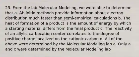 23. From the lab Molecular Modeling, we were able to determine that a. Ab initio methods provide information about electron distribution much faster than semi-empirical calculations b. The heat of formation of a product is the amount of energy by which a starting material differs from the final product c. The reactivity of an allylic carbocation center correlates to the degree of positive charge localized on the cationic carbon d. All of the above were determined by the Molecular Modeling lab e. Only a and c were determined by the Molecular Modeling lab