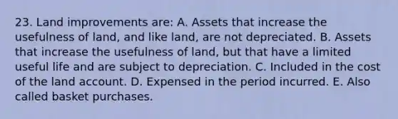 23. Land improvements are: A. Assets that increase the usefulness of land, and like land, are not depreciated. B. Assets that increase the usefulness of land, but that have a limited useful life and are subject to depreciation. C. Included in the cost of the land account. D. Expensed in the period incurred. E. Also called basket purchases.