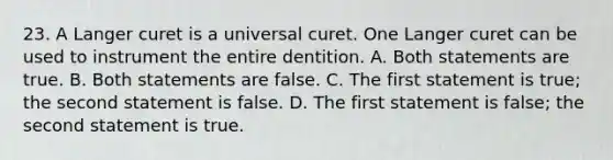 23. A Langer curet is a universal curet. One Langer curet can be used to instrument the entire dentition. A. Both statements are true. B. Both statements are false. C. The first statement is true; the second statement is false. D. The first statement is false; the second statement is true.