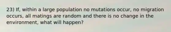 23) If, within a large population no mutations occur, no migration occurs, all matings are random and there is no change in the environment, what will happen?