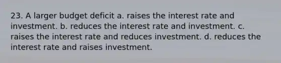 23. A larger budget deficit a. raises the interest rate and investment. b. reduces the interest rate and investment. c. raises the interest rate and reduces investment. d. reduces the interest rate and raises investment.