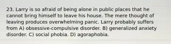 23. Larry is so afraid of being alone in public places that he cannot bring himself to leave his house. The mere thought of leaving produces overwhelming panic. Larry probably suffers from A) obsessive-compulsive disorder. B) generalized anxiety disorder. C) social phobia. D) agoraphobia.