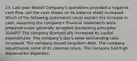 23. Last year Besset Company's operations provided a negative cash flow, yet the cash shown on its balance sheet increased. Which of the following statements could explain the increase in cash, assuming the company's financial statements were prepared under generally accepted accounting principles (GAAP)? The company dramatically increased its capital expenditures. The company's day's sales outstanding ratio increased. The company issued long-term debt. The company repurchased some of its common stock. The company had high depreciation expenses.