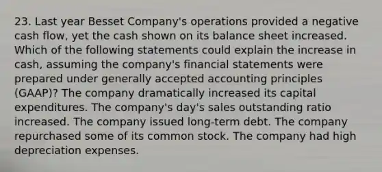 23. Last year Besset Company's operations provided a negative cash flow, yet the cash shown on its balance sheet increased. Which of the following statements could explain the increase in cash, assuming the company's financial statements were prepared under generally accepted accounting principles (GAAP)? The company dramatically increased its capital expenditures. The company's day's sales outstanding ratio increased. The company issued long-term debt. The company repurchased some of its common stock. The company had high depreciation expenses.