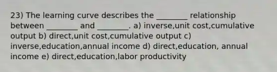 23) The learning curve describes the ________ relationship between ________ and ________. a) inverse,unit cost,cumulative output b) direct,unit cost,cumulative output c) inverse,education,annual income d) direct,education, annual income e) direct,education,labor productivity