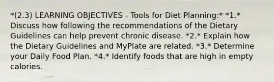 *(2.3) LEARNING OBJECTIVES - Tools for Diet Planning:* *1.* Discuss how following the recommendations of the Dietary Guidelines can help prevent chronic disease. *2.* Explain how the Dietary Guidelines and MyPlate are related. *3.* Determine your Daily Food Plan. *4.* Identify foods that are high in empty calories.