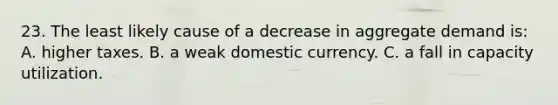 23. The least likely cause of a decrease in aggregate demand is: A. higher taxes. B. a weak domestic currency. C. a fall in capacity utilization.