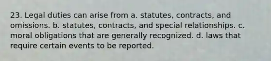 23. Legal duties can arise from a. statutes, contracts, and omissions. b. statutes, contracts, and special relationships. c. moral obligations that are generally recognized. d. laws that require certain events to be reported.