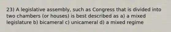 23) A legislative assembly, such as Congress that is divided into two chambers (or houses) is best described as a) a mixed legislature b) bicameral c) unicameral d) a mixed regime