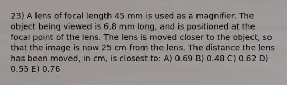 23) A lens of focal length 45 mm is used as a magnifier. The object being viewed is 6.8 mm long, and is positioned at the focal point of the lens. The lens is moved closer to the object, so that the image is now 25 cm from the lens. The distance the lens has been moved, in cm, is closest to: A) 0.69 B) 0.48 C) 0.62 D) 0.55 E) 0.76