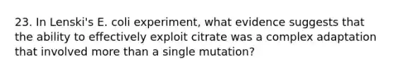 23. In Lenski's E. coli experiment, what evidence suggests that the ability to effectively exploit citrate was a complex adaptation that involved more than a single mutation?