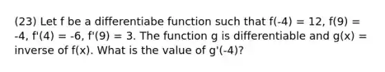 (23) Let f be a differentiabe function such that f(-4) = 12, f(9) = -4, f'(4) = -6, f'(9) = 3. The function g is differentiable and g(x) = inverse of f(x). What is the value of g'(-4)?