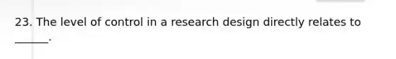 23. The level of control in a research design directly relates to ______.