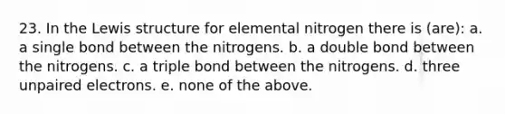 23. In the Lewis structure for elemental nitrogen there is (are): a. a single bond between the nitrogens. b. a double bond between the nitrogens. c. a triple bond between the nitrogens. d. three unpaired electrons. e. none of the above.