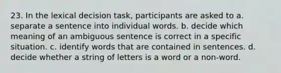 23. In the lexical decision task, participants are asked to a. separate a sentence into individual words. b. decide which meaning of an ambiguous sentence is correct in a specific situation. c. identify words that are contained in sentences. d. decide whether a string of letters is a word or a non-word.