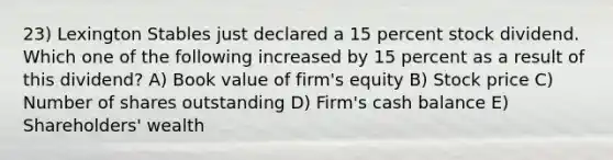 23) Lexington Stables just declared a 15 percent stock dividend. Which one of the following increased by 15 percent as a result of this dividend? A) Book value of firm's equity B) Stock price C) Number of shares outstanding D) Firm's cash balance E) Shareholders' wealth