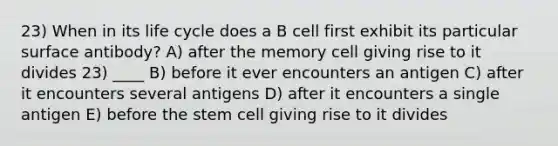 23) When in its life cycle does a B cell first exhibit its particular surface antibody? A) after the memory cell giving rise to it divides 23) ____ B) before it ever encounters an antigen C) after it encounters several antigens D) after it encounters a single antigen E) before the stem cell giving rise to it divides