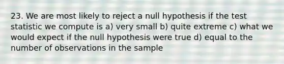 23. We are most likely to reject a null hypothesis if the test statistic we compute is a) very small b) quite extreme c) what we would expect if the null hypothesis were true d) equal to the number of observations in the sample