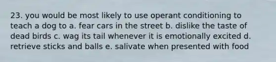 23. you would be most likely to use <a href='https://www.questionai.com/knowledge/kcaiZj2J12-operant-conditioning' class='anchor-knowledge'>operant conditioning</a> to teach a dog to a. fear cars in the street b. dislike the taste of dead birds c. wag its tail whenever it is emotionally excited d. retrieve sticks and balls e. salivate when presented with food