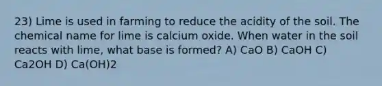 23) Lime is used in farming to reduce the acidity of the soil. The chemical name for lime is calcium oxide. When water in the soil reacts with lime, what base is formed? A) CaO B) CaOH C) Ca2OH D) Ca(OH)2