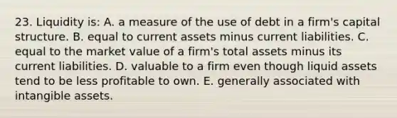 23. Liquidity is: A. a measure of the use of debt in a firm's capital structure. B. equal to current assets minus current liabilities. C. equal to the market value of a firm's total assets minus its current liabilities. D. valuable to a firm even though liquid assets tend to be less profitable to own. E. generally associated with intangible assets.