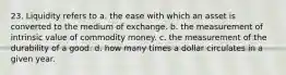 23. Liquidity refers to a. the ease with which an asset is converted to the medium of exchange. b. the measurement of intrinsic value of commodity money. c. the measurement of the durability of a good. d. how many times a dollar circulates in a given year.