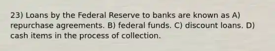 23) Loans by the Federal Reserve to banks are known as A) repurchase agreements. B) federal funds. C) discount loans. D) cash items in the process of collection.