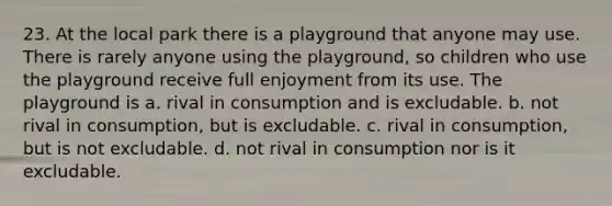 23. At the local park there is a playground that anyone may use. There is rarely anyone using the playground, so children who use the playground receive full enjoyment from its use. The playground is a. rival in consumption and is excludable. b. not rival in consumption, but is excludable. c. rival in consumption, but is not excludable. d. not rival in consumption nor is it excludable.