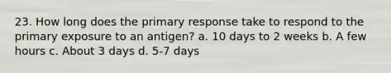 23. How long does the primary response take to respond to the primary exposure to an antigen? a. 10 days to 2 weeks b. A few hours c. About 3 days d. 5-7 days