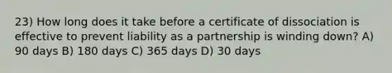 23) How long does it take before a certificate of dissociation is effective to prevent liability as a partnership is winding down? A) 90 days B) 180 days C) 365 days D) 30 days