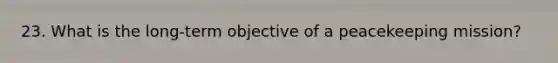 23. What is the long-term objective of a peacekeeping mission?