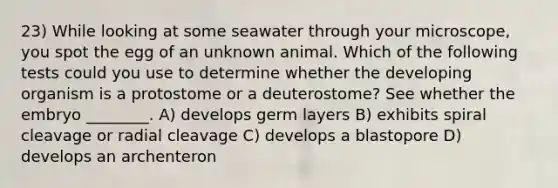 23) While looking at some seawater through your microscope, you spot the egg of an unknown animal. Which of the following tests could you use to determine whether the developing organism is a protostome or a deuterostome? See whether the embryo ________. A) develops germ layers B) exhibits spiral cleavage or radial cleavage C) develops a blastopore D) develops an archenteron